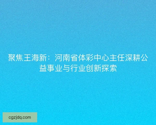 聚焦王海新：河南省体彩中心主任深耕公益事业与行业创新探索