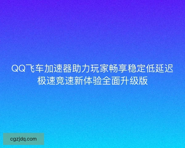 QQ飞车加速器助力玩家畅享稳定低延迟极速竞速新体验全面升级版