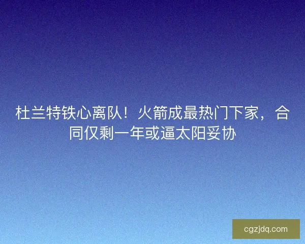 杜兰特铁心离队！火箭成最热门下家，合同仅剩一年或逼太阳妥协