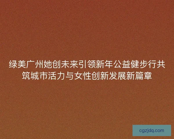 绿美广州她创未来引领新年公益健步行共筑城市活力与女性创新发展新篇章