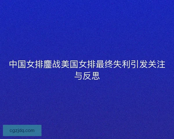 中国女排鏖战美国女排最终失利引发关注与反思