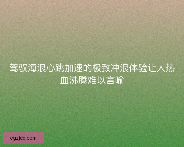 驾驭海浪心跳加速的极致冲浪体验让人热血沸腾难以言喻