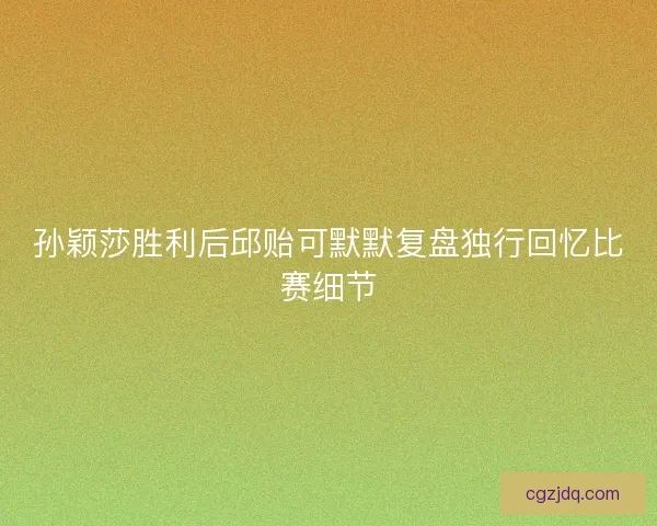 孙颖莎胜利后邱贻可默默复盘独行回忆比赛细节
