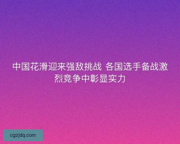 中国花滑迎来强敌挑战 各国选手备战激烈竞争中彰显实力